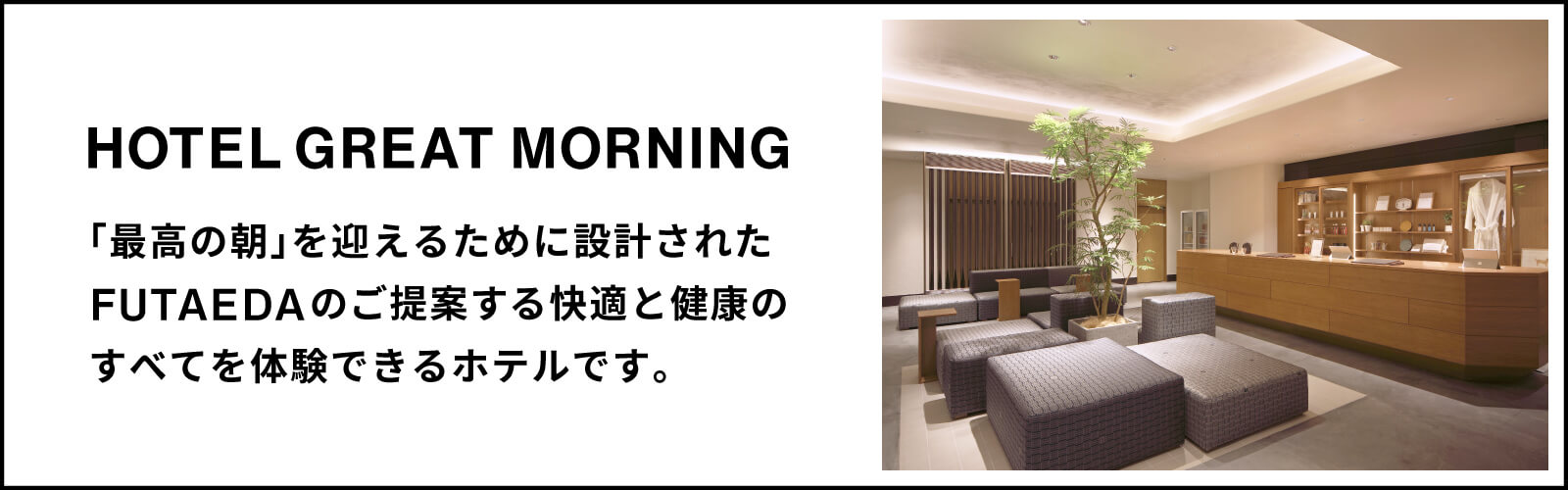 HOTEL GREAT MORNING 「最高の朝」を迎えるために設計されたFUTAEDAのご提案する快適と健康のすべてを体験できるホテルです。